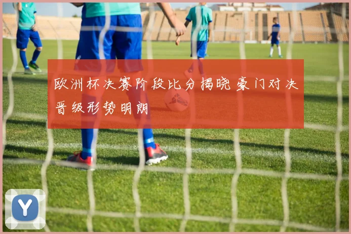 欧洲杯决赛阶段比分揭晓 豪门对决晋级形势明朗