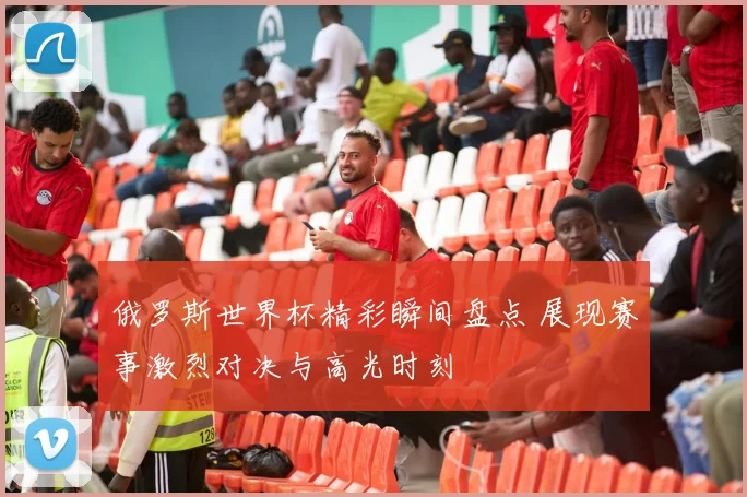 俄罗斯世界杯精彩瞬间盘点 展现赛事激烈对决与高光时刻