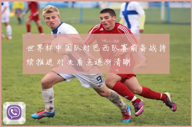 世界杯中国队对巴西队赛前备战持续推进 对决看点逐渐清晰