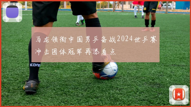 马龙领衔中国男乒备战2024世乒赛冲击团体冠军再添看点