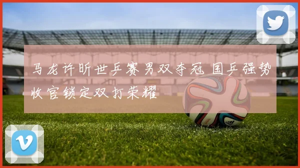 马龙许昕世乒赛男双夺冠 国乒强势收官锁定双打荣耀