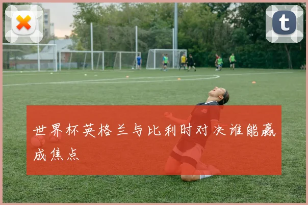 世界杯英格兰与比利时对决谁能赢成焦点