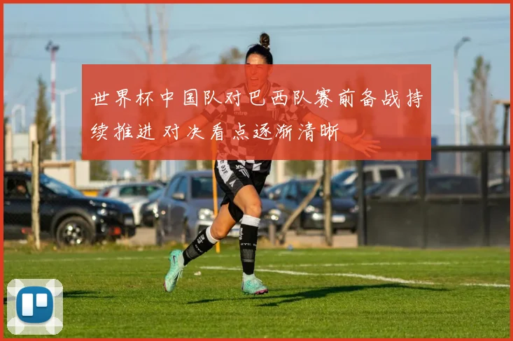 世界杯中国队对巴西队赛前备战持续推进 对决看点逐渐清晰
