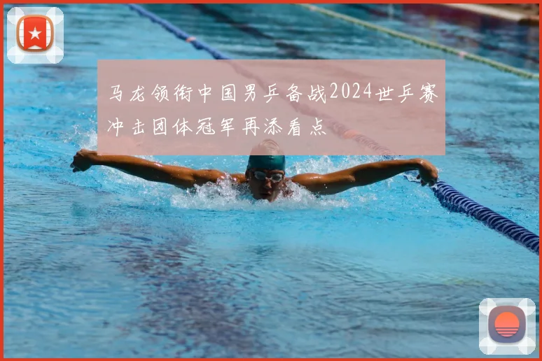 马龙领衔中国男乒备战2024世乒赛冲击团体冠军再添看点