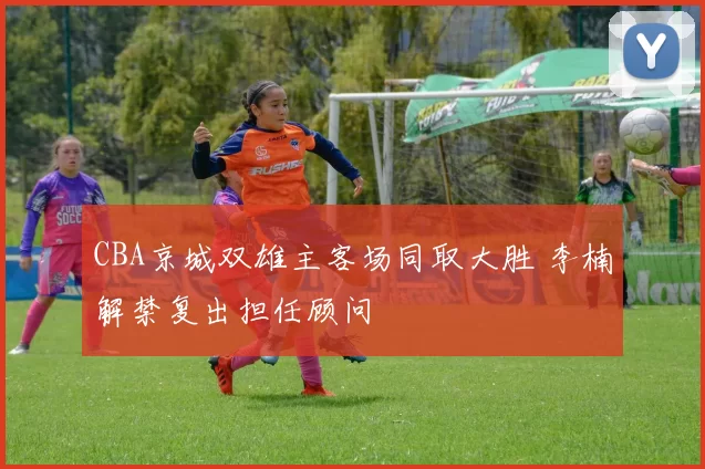 CBA京城双雄主客场同取大胜 李楠解禁复出担任顾问