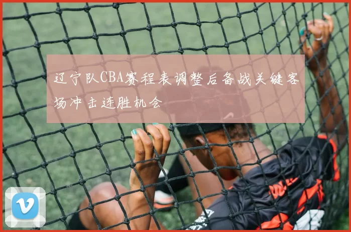 辽宁队CBA赛程表调整后备战关键客场冲击连胜机会