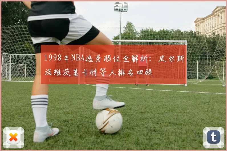 1998年NBA选秀顺位全解析：皮尔斯诺维茨基卡特等人排名回顾