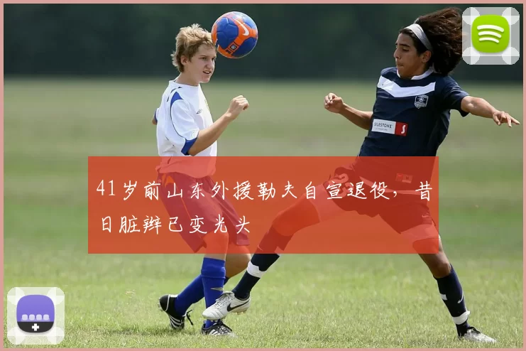 41岁前山东外援勒夫自宣退役，昔日脏辫已变光头