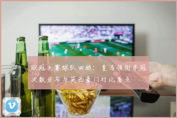 欧冠决赛球队回顾：皇马领衔夺冠次数分布与英西豪门对比看点