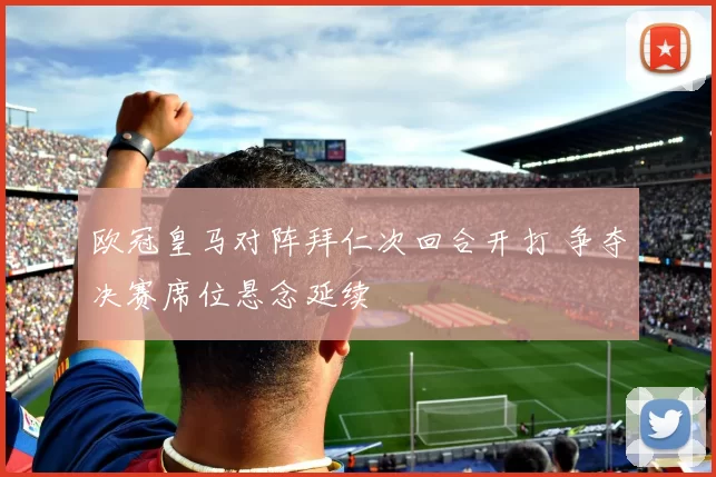 欧冠皇马对阵拜仁次回合开打 争夺决赛席位悬念延续