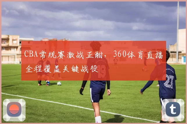 CBA常规赛激战正酣，360体育直播全程覆盖关键战役