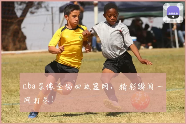 nba录像全场回放篮网，精彩瞬间一网打尽！