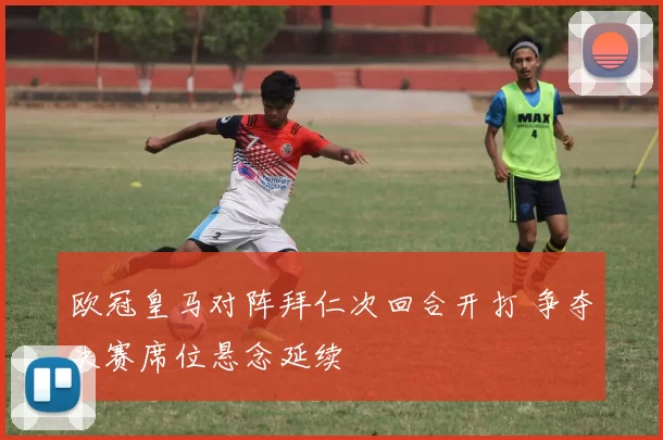 欧冠皇马对阵拜仁次回合开打 争夺决赛席位悬念延续