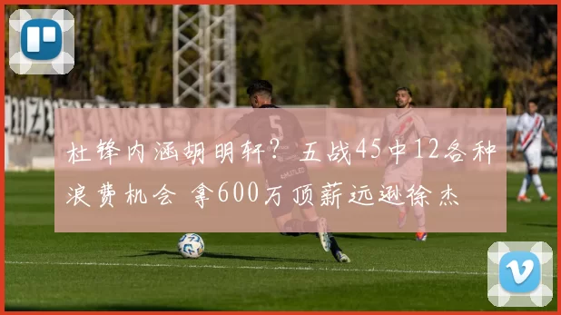 杜锋内涵胡明轩？五战45中12各种浪费机会 拿600万顶薪远逊徐杰