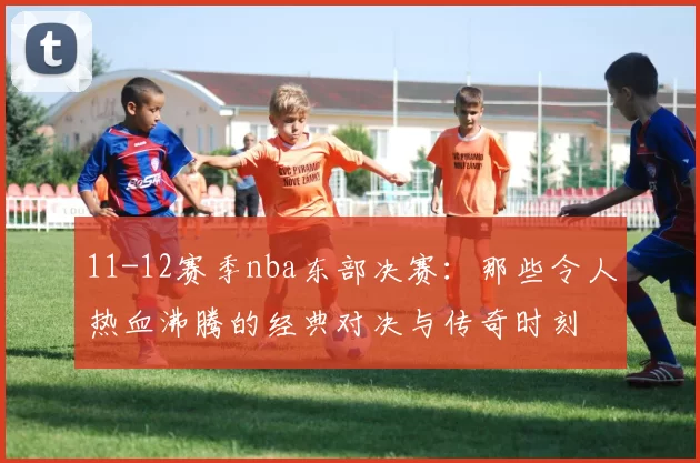 11-12赛季nba东部决赛：那些令人热血沸腾的经典对决与传奇时刻
