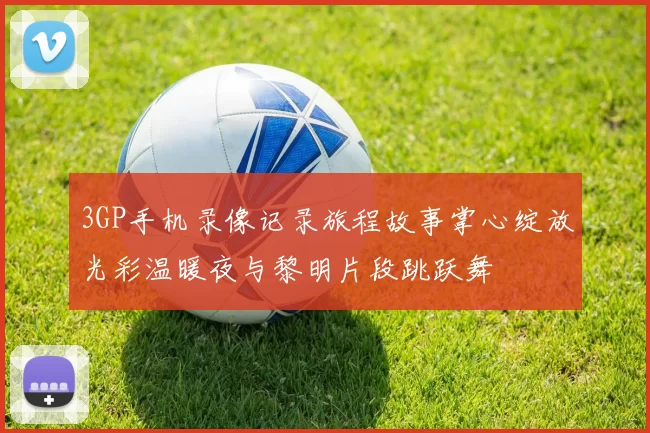 3GP手机录像记录旅程故事掌心绽放光彩温暖夜与黎明片段跳跃舞