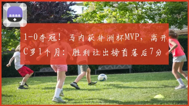 1-0夺冠！马内获非洲杯MVP，离开C罗1个月：胜利让出榜首落后7分