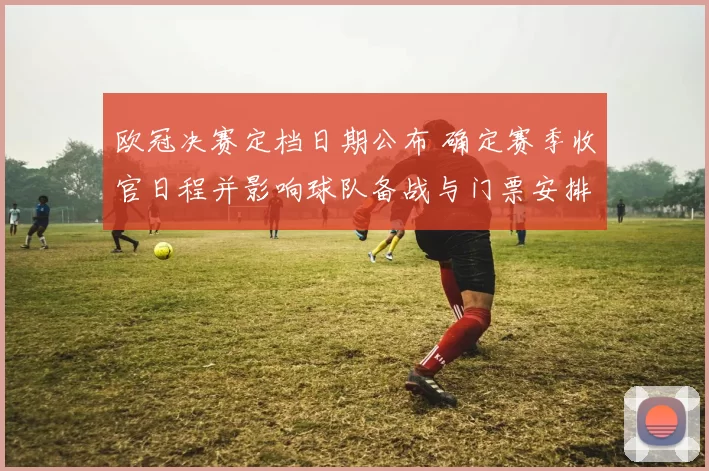 欧冠决赛定档日期公布 确定赛季收官日程并影响球队备战与门票安排
