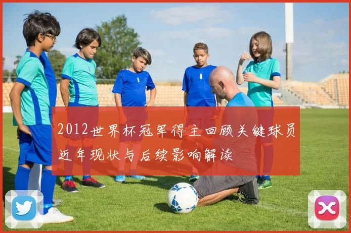 2012世界杯冠军得主回顾关键球员近年现状与后续影响解读