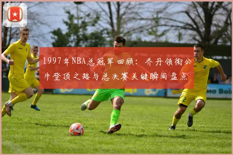 1997年NBA总冠军回顾：乔丹领衔公牛登顶之路与总决赛关键瞬间盘点
