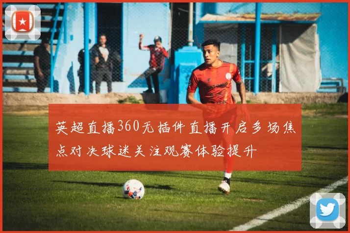 英超直播360无插件直播开启多场焦点对决球迷关注观赛体验提升