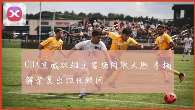 CBA京城双雄主客场同取大胜 李楠解禁复出担任顾问