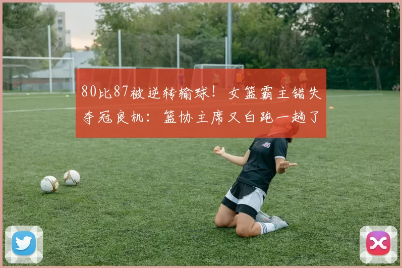 80比87被逆转输球！女篮霸主错失夺冠良机：篮协主席又白跑一趟了