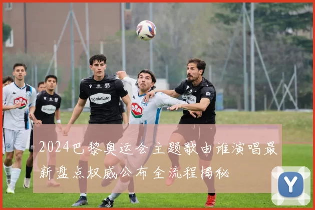 2024巴黎奥运会主题歌由谁演唱最新盘点权威公布全流程揭秘