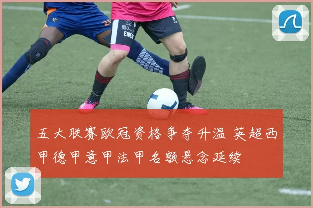 五大联赛欧冠资格争夺升温 英超西甲德甲意甲法甲名额悬念延续