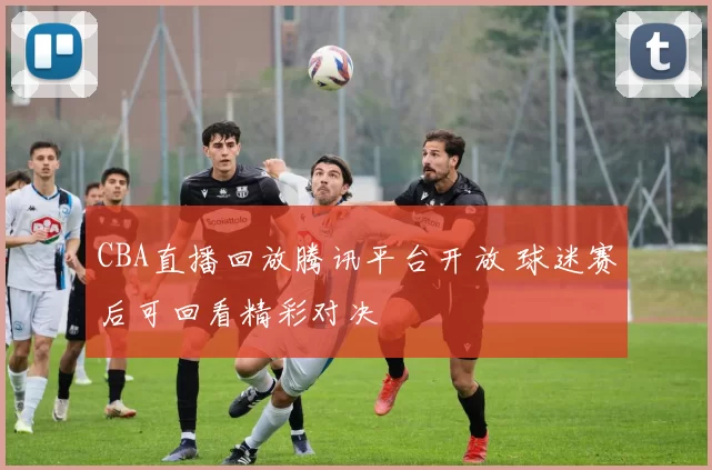 CBA直播回放腾讯平台开放 球迷赛后可回看精彩对决