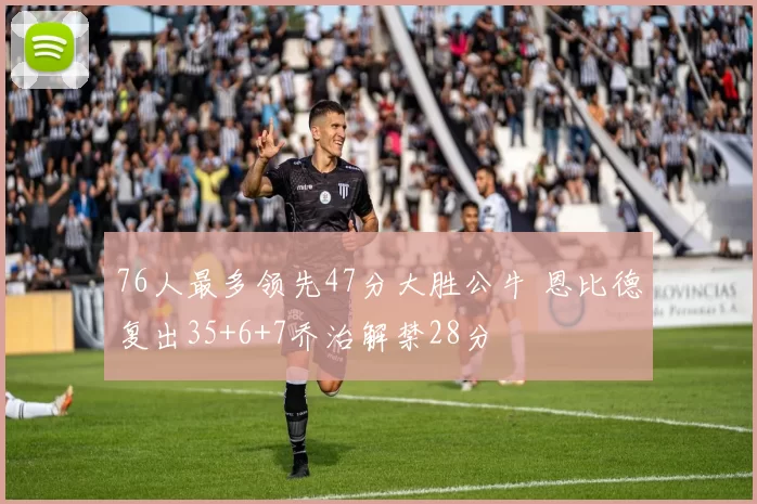 76人最多领先47分大胜公牛 恩比德复出35+6+7乔治解禁28分