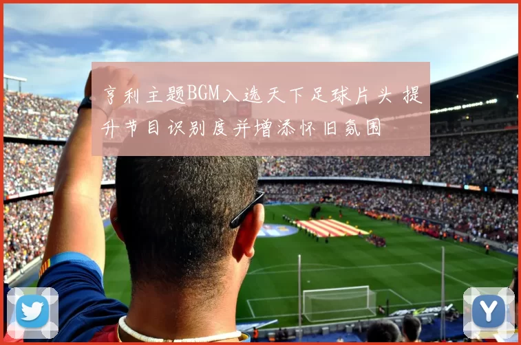 亨利主题BGM入选天下足球片头 提升节目识别度并增添怀旧氛围