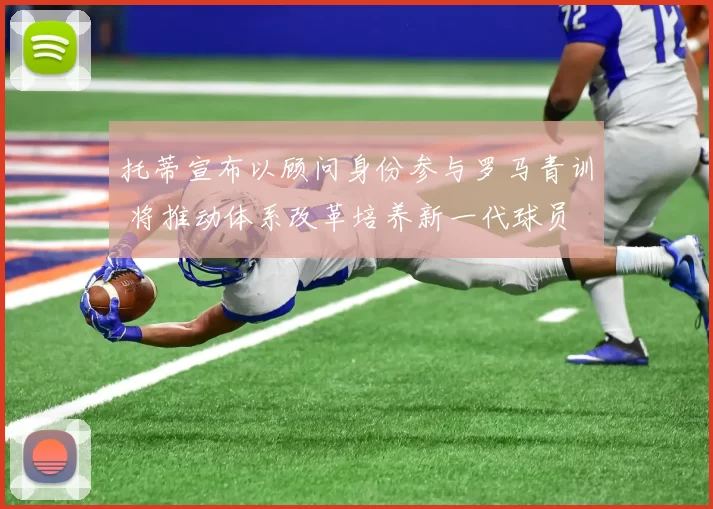 托蒂宣布以顾问身份参与罗马青训 将推动体系改革培养新一代球员