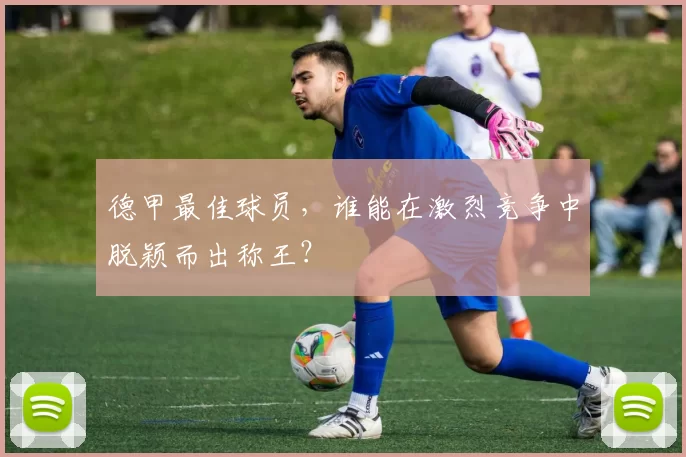 德甲最佳球员，谁能在激烈竞争中脱颖而出称王？