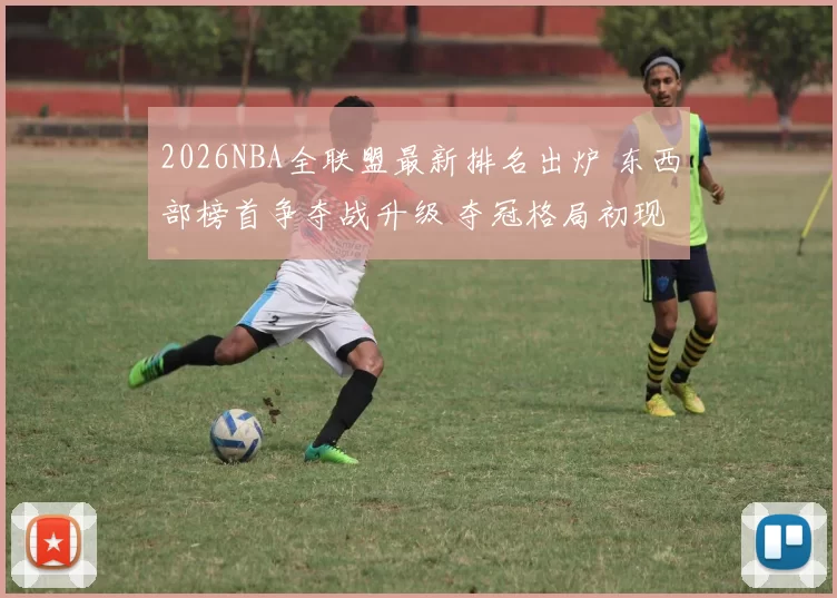 2026NBA全联盟最新排名出炉 东西部榜首争夺战升级 夺冠格局初现