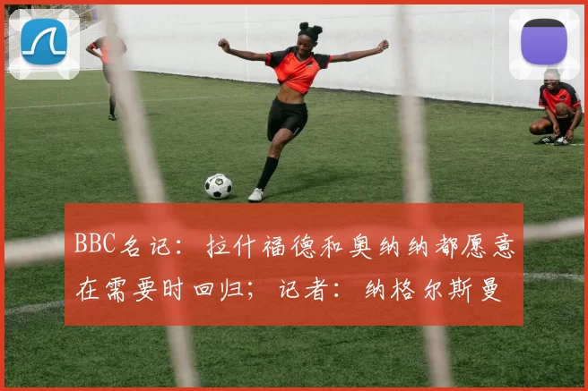 BBC名记：拉什福德和奥纳纳都愿意在需要时回归；记者：纳格尔斯曼对各种潜在的机会持开放态度