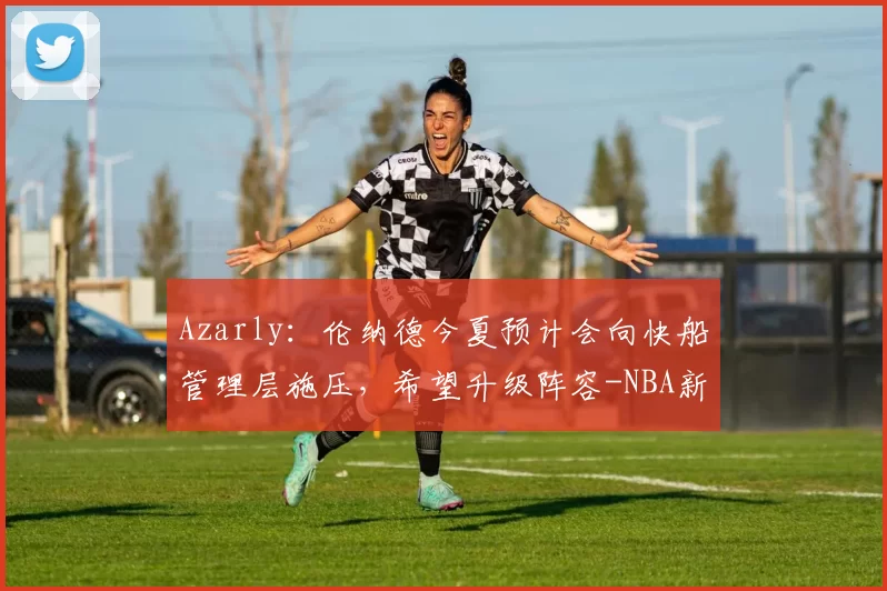 Azarly：伦纳德今夏预计会向快船管理层施压，希望升级阵容-NBA新闻