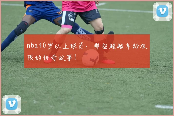 nba40岁以上球员，那些超越年龄极限的传奇故事！