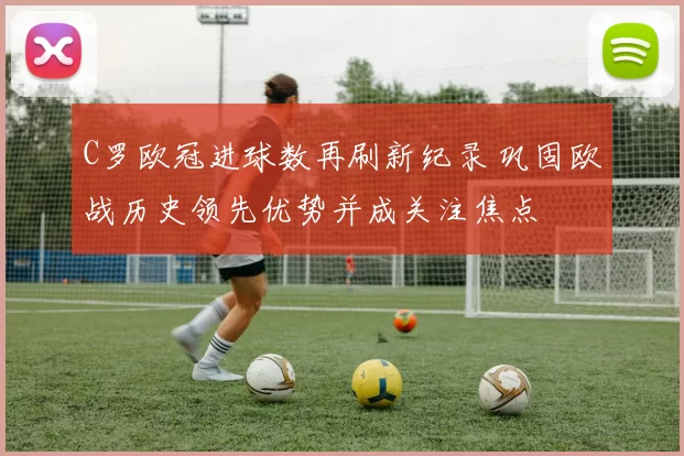 C罗欧冠进球数再刷新纪录 巩固欧战历史领先优势并成关注焦点