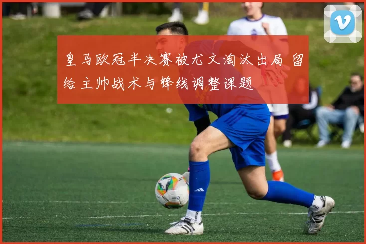 皇马欧冠半决赛被尤文淘汰出局 留给主帅战术与锋线调整课题