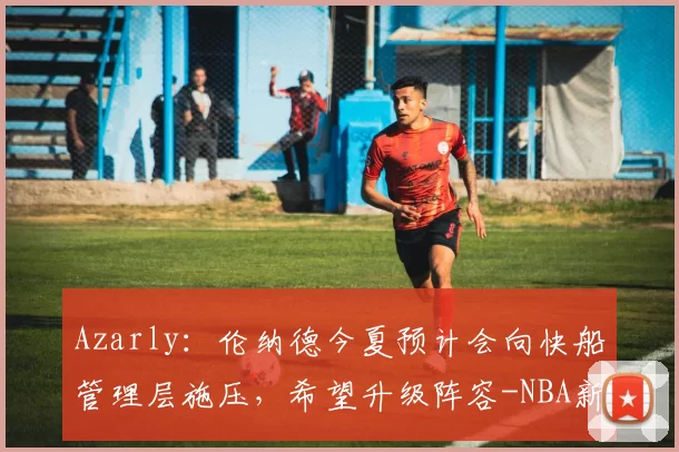 Azarly：伦纳德今夏预计会向快船管理层施压，希望升级阵容-NBA新闻