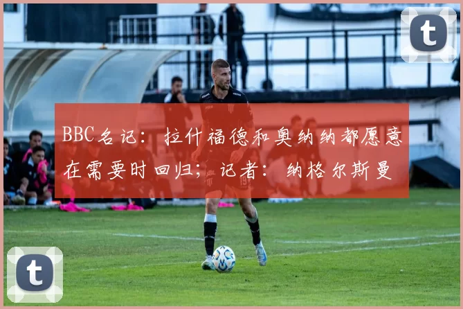 BBC名记：拉什福德和奥纳纳都愿意在需要时回归；记者：纳格尔斯曼对各种潜在的机会持开放态度