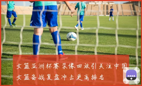 女篮亚洲杯赛录像回放引关注中国女篮备战复盘冲击更高排名