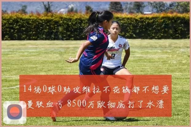 14场0球0助攻维拉不花钱都不想要 曼联血亏 8500万欧彻底打了水漂