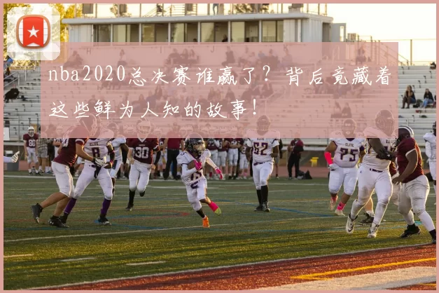nba2020总决赛谁赢了？背后竟藏着这些鲜为人知的故事！