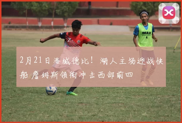 2月21日洛城德比！湖人主场迎战快船 詹姆斯领衔冲击西部前四