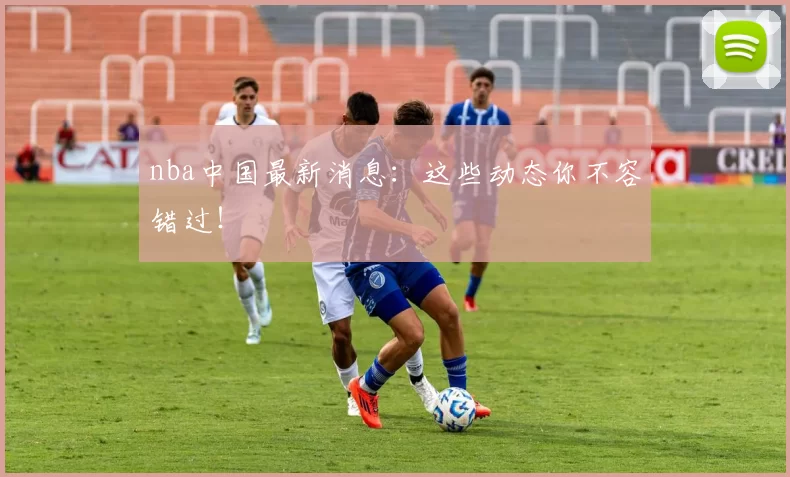 nba中国最新消息：这些动态你不容错过！