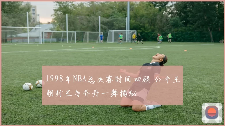 1998年NBA总决赛时间回顾 公牛王朝封王与乔丹一舞揭秘