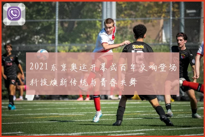 2021东京奥运开幕式百年交响登场科技焕新传统与青春共舞