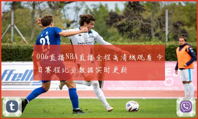 006直播NBA直播全程高清线观看 今日赛程比分数据实时更新